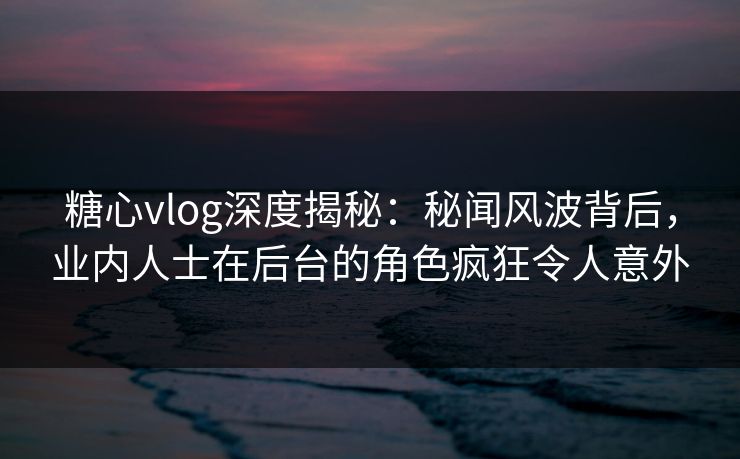 糖心vlog深度揭秘：秘闻风波背后，业内人士在后台的角色疯狂令人意外