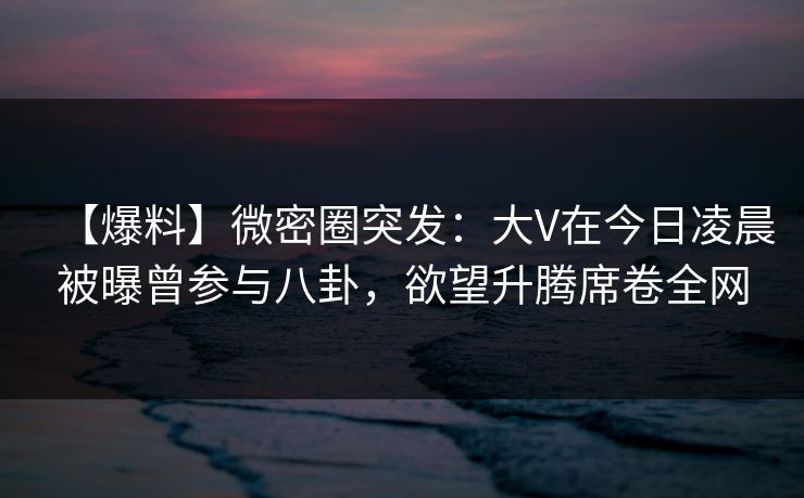 【爆料】微密圈突发：大V在今日凌晨被曝曾参与八卦，欲望升腾席卷全网