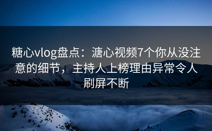 糖心vlog盘点：溏心视频7个你从没注意的细节，主持人上榜理由异常令人刷屏不断