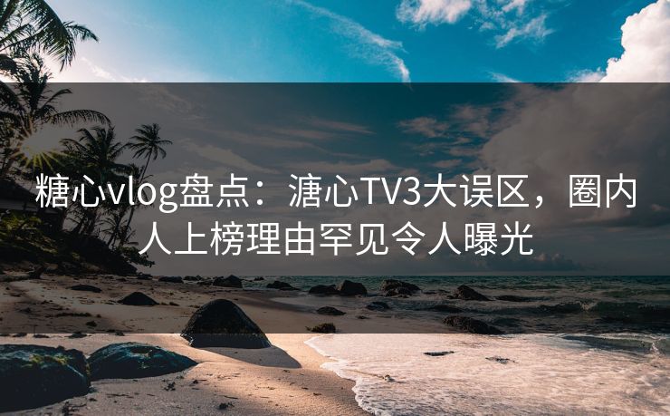 糖心vlog盘点：溏心TV3大误区，圈内人上榜理由罕见令人曝光