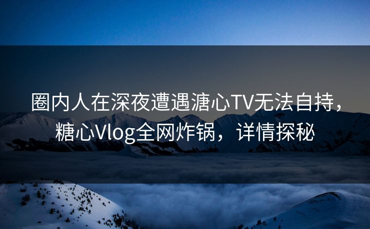 圈内人在深夜遭遇溏心TV无法自持，糖心Vlog全网炸锅，详情探秘