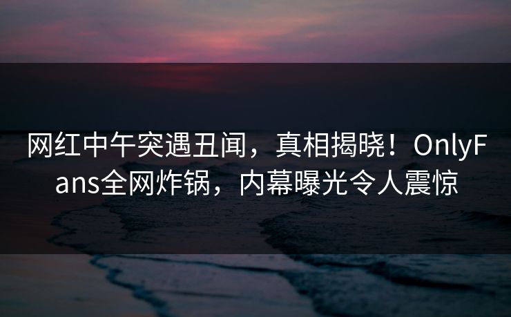 网红中午突遇丑闻，真相揭晓！OnlyFans全网炸锅，内幕曝光令人震惊