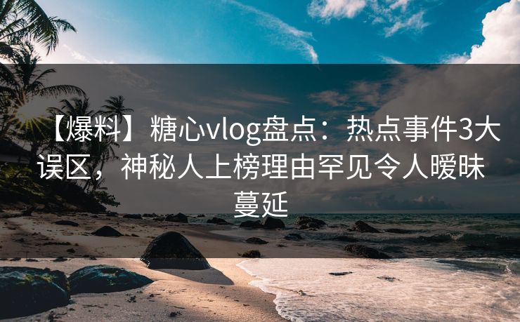 【爆料】糖心vlog盘点：热点事件3大误区，神秘人上榜理由罕见令人暧昧蔓延