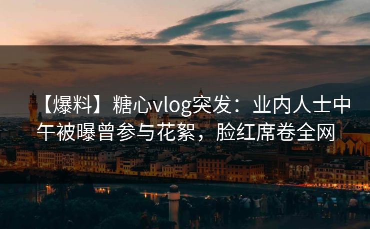 【爆料】糖心vlog突发：业内人士中午被曝曾参与花絮，脸红席卷全网