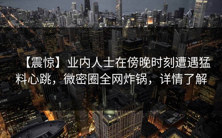 【震惊】业内人士在傍晚时刻遭遇猛料心跳，微密圈全网炸锅，详情了解