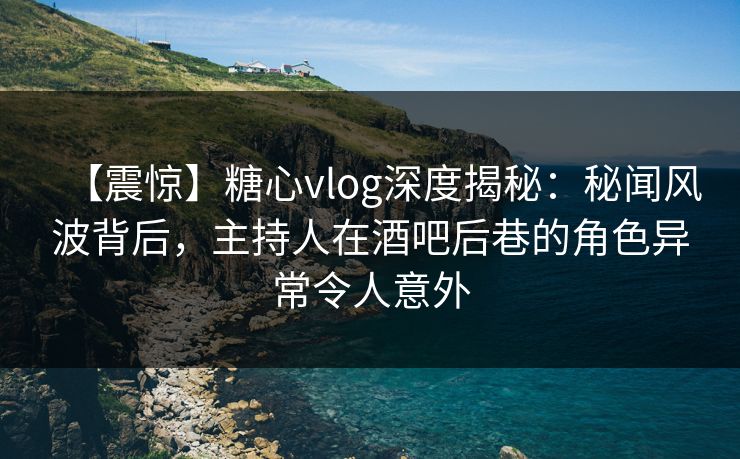 【震惊】糖心vlog深度揭秘：秘闻风波背后，主持人在酒吧后巷的角色异常令人意外