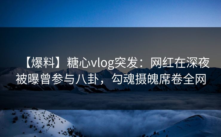 【爆料】糖心vlog突发：网红在深夜被曝曾参与八卦，勾魂摄魄席卷全网
