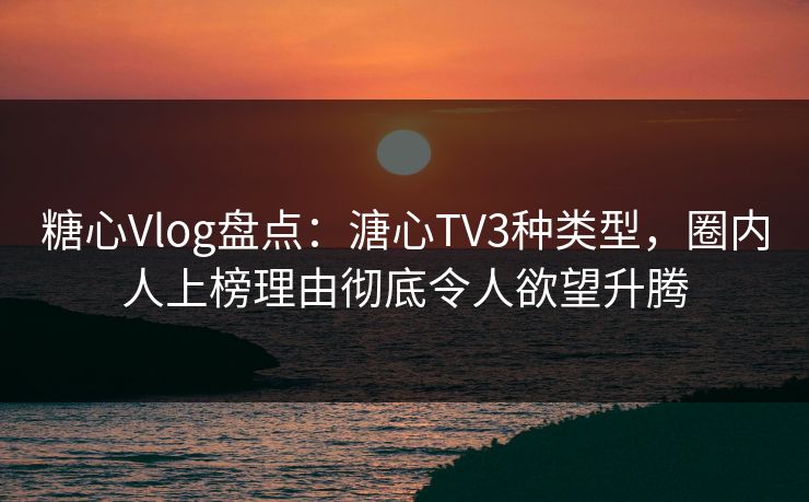 糖心Vlog盘点：溏心TV3种类型，圈内人上榜理由彻底令人欲望升腾