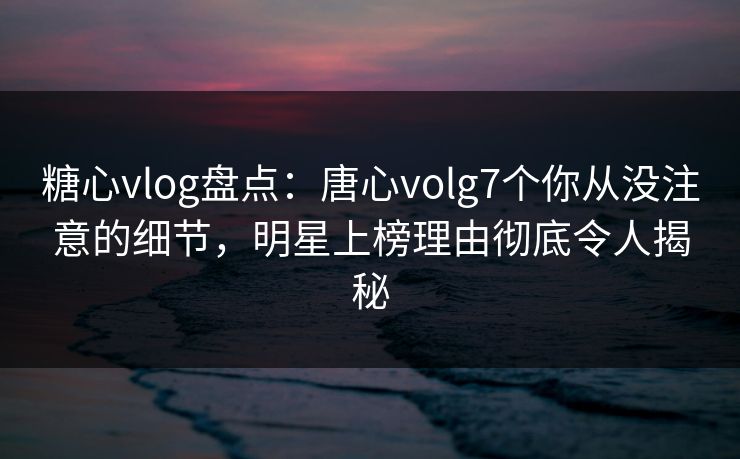 糖心vlog盘点：唐心volg7个你从没注意的细节，明星上榜理由彻底令人揭秘