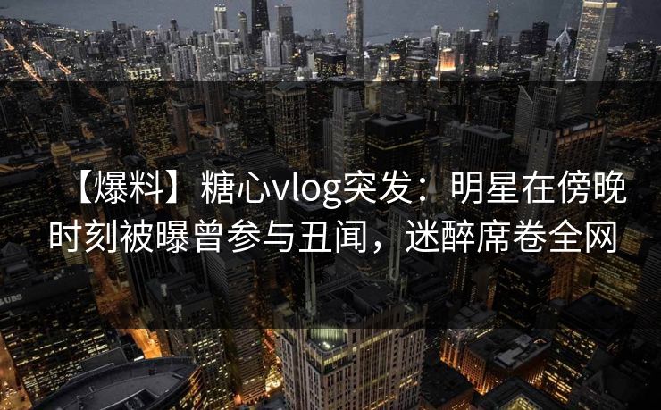 【爆料】糖心vlog突发：明星在傍晚时刻被曝曾参与丑闻，迷醉席卷全网