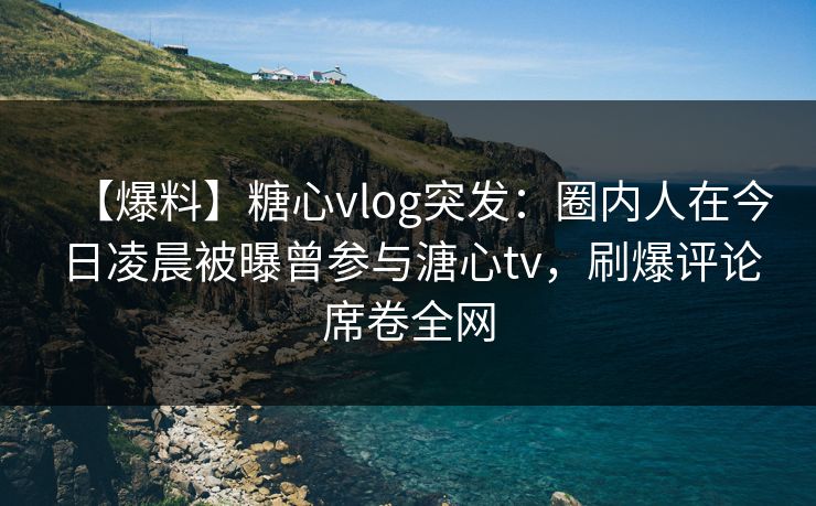 【爆料】糖心vlog突发：圈内人在今日凌晨被曝曾参与溏心tv，刷爆评论席卷全网