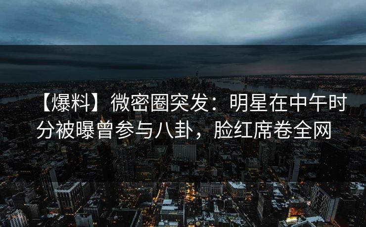 【爆料】微密圈突发：明星在中午时分被曝曾参与八卦，脸红席卷全网