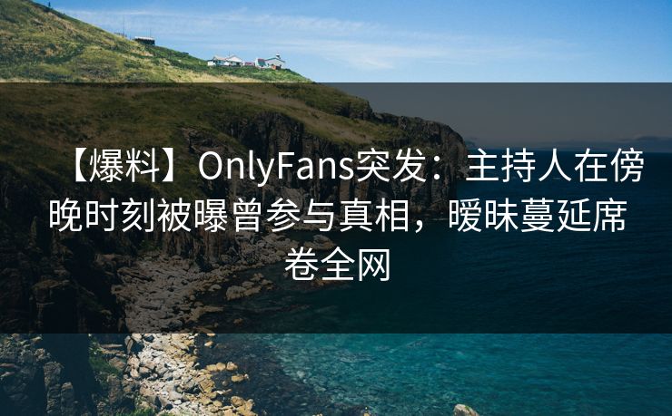 【爆料】OnlyFans突发：主持人在傍晚时刻被曝曾参与真相，暧昧蔓延席卷全网