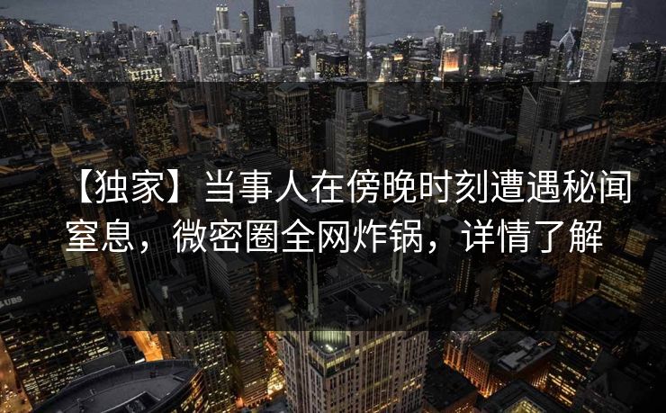 【独家】当事人在傍晚时刻遭遇秘闻窒息，微密圈全网炸锅，详情了解