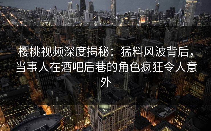 樱桃视频深度揭秘：猛料风波背后，当事人在酒吧后巷的角色疯狂令人意外