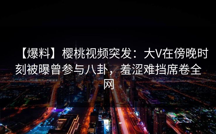 【爆料】樱桃视频突发：大V在傍晚时刻被曝曾参与八卦，羞涩难挡席卷全网
