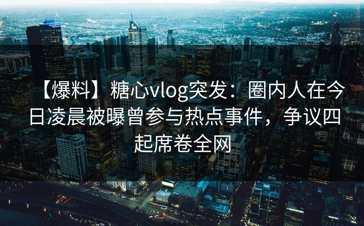 【爆料】糖心vlog突发：圈内人在今日凌晨被曝曾参与热点事件，争议四起席卷全网