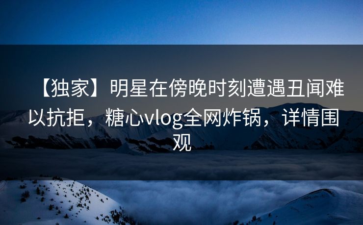 【独家】明星在傍晚时刻遭遇丑闻难以抗拒，糖心vlog全网炸锅，详情围观