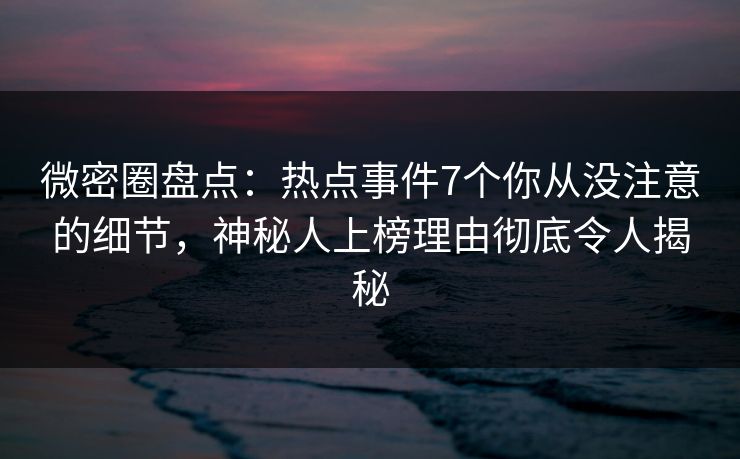 微密圈盘点：热点事件7个你从没注意的细节，神秘人上榜理由彻底令人揭秘