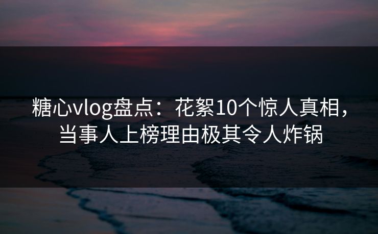 糖心vlog盘点：花絮10个惊人真相，当事人上榜理由极其令人炸锅