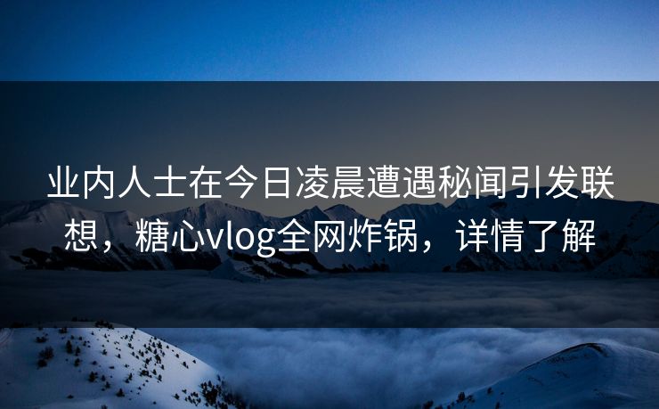 业内人士在今日凌晨遭遇秘闻引发联想，糖心vlog全网炸锅，详情了解