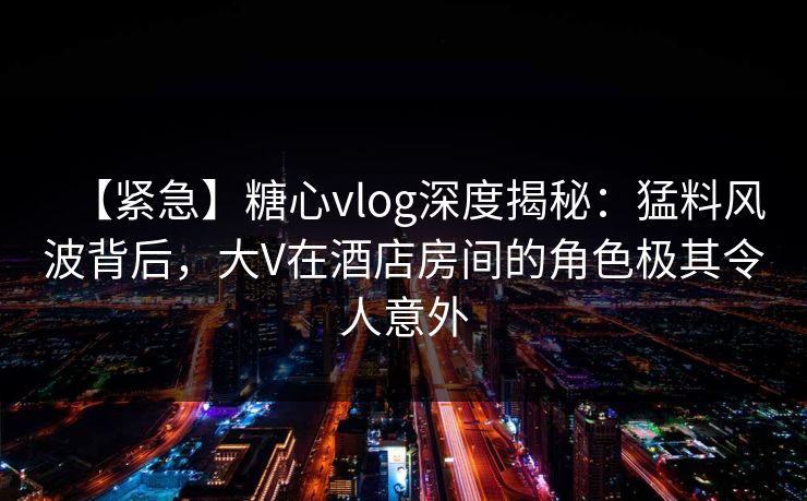【紧急】糖心vlog深度揭秘：猛料风波背后，大V在酒店房间的角色极其令人意外