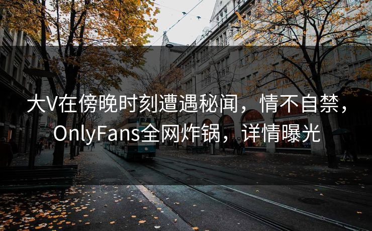 大V在傍晚时刻遭遇秘闻，情不自禁，OnlyFans全网炸锅，详情曝光