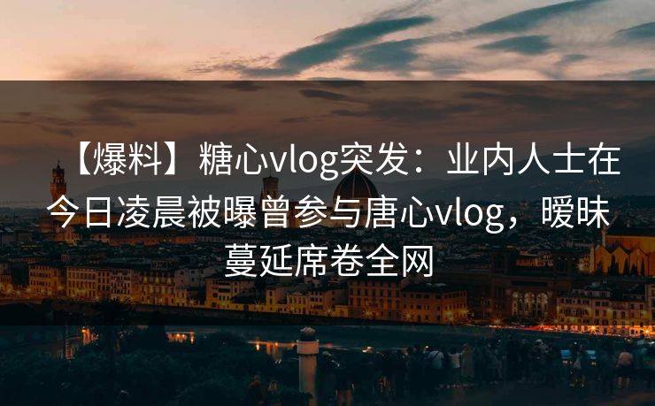 【爆料】糖心vlog突发：业内人士在今日凌晨被曝曾参与唐心vlog，暧昧蔓延席卷全网