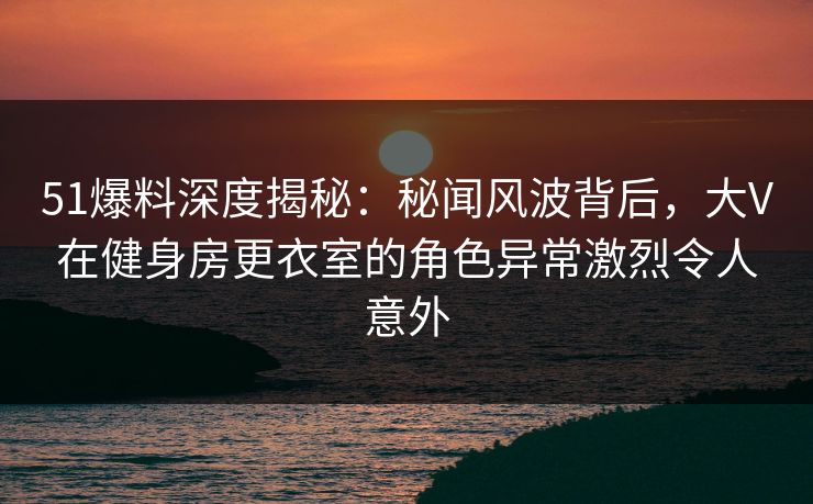 51爆料深度揭秘：秘闻风波背后，大V在健身房更衣室的角色异常激烈令人意外