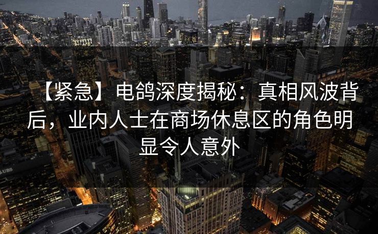 【紧急】电鸽深度揭秘：真相风波背后，业内人士在商场休息区的角色明显令人意外