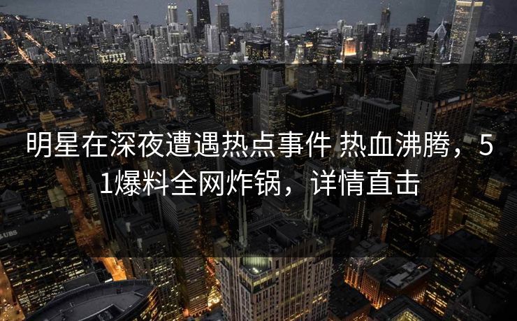 明星在深夜遭遇热点事件 热血沸腾，51爆料全网炸锅，详情直击