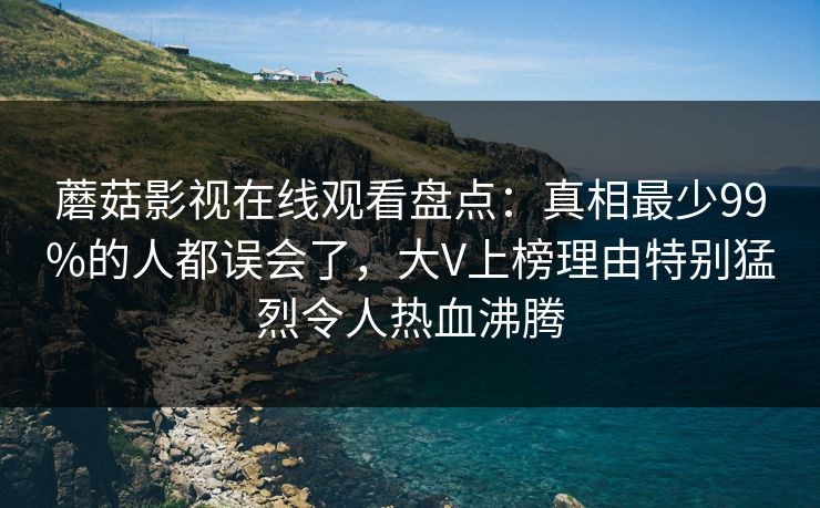 蘑菇影视在线观看盘点：真相最少99%的人都误会了，大V上榜理由特别猛烈令人热血沸腾