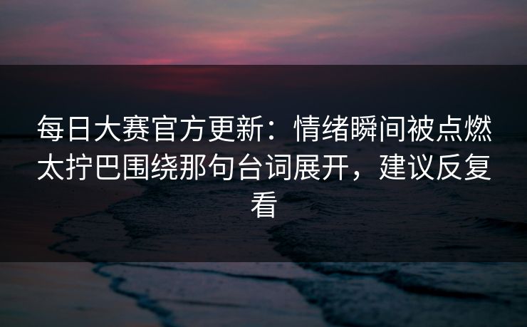 每日大赛官方更新：情绪瞬间被点燃太拧巴围绕那句台词展开，建议反复看