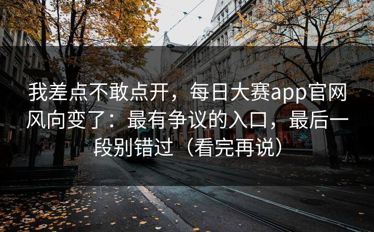 我差点不敢点开，每日大赛app官网风向变了：最有争议的入口，最后一段别错过（看完再说）